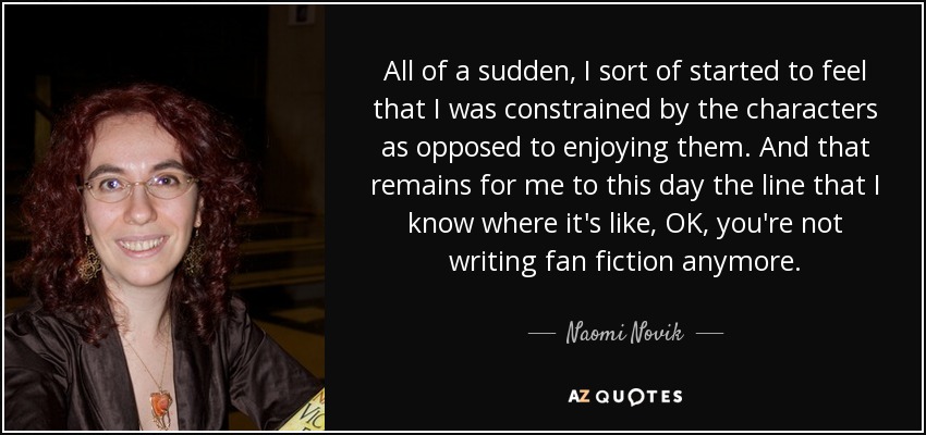All of a sudden, I sort of started to feel that I was constrained by the characters as opposed to enjoying them. And that remains for me to this day the line that I know where it's like, OK, you're not writing fan fiction anymore. - Naomi Novik