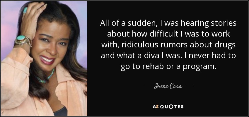 All of a sudden, I was hearing stories about how difficult I was to work with, ridiculous rumors about drugs and what a diva I was. I never had to go to rehab or a program. - Irene Cara