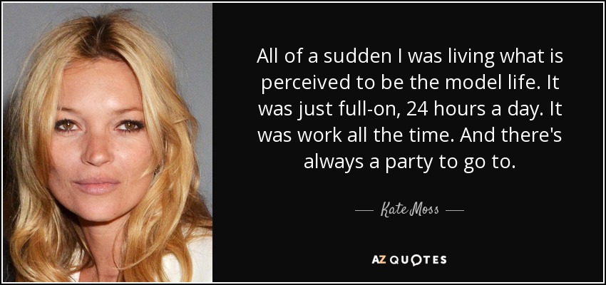 All of a sudden I was living what is perceived to be the model life. It was just full-on, 24 hours a day. It was work all the time. And there's always a party to go to. - Kate Moss