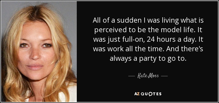 All of a sudden I was living what is perceived to be the model life. It was just full-on, 24 hours a day. It was work all the time. And there's always a party to go to. - Kate Moss