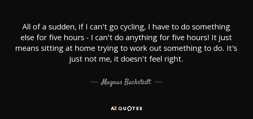 All of a sudden, if I can't go cycling, I have to do something else for five hours - I can't do anything for five hours! It just means sitting at home trying to work out something to do. It's just not me, it doesn't feel right. - Magnus Backstedt