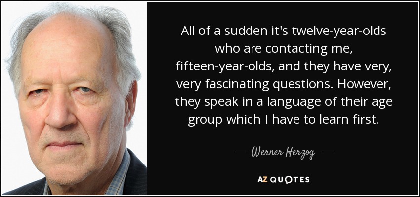 All of a sudden it's twelve-year-olds who are contacting me, fifteen-year-olds, and they have very, very fascinating questions. However, they speak in a language of their age group which I have to learn first. - Werner Herzog