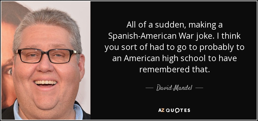 All of a sudden, making a Spanish-American War joke. I think you sort of had to go to probably to an American high school to have remembered that. - David Mandel