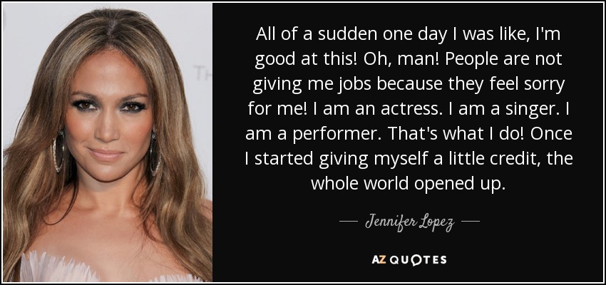 All of a sudden one day I was like, I'm good at this! Oh, man! People are not giving me jobs because they feel sorry for me! I am an actress. I am a singer. I am a performer. That's what I do! Once I started giving myself a little credit, the whole world opened up. - Jennifer Lopez