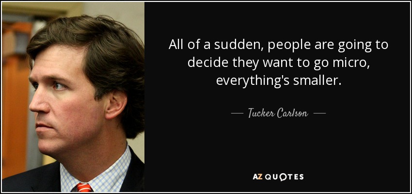 All of a sudden, people are going to decide they want to go micro, everything's smaller. - Tucker Carlson