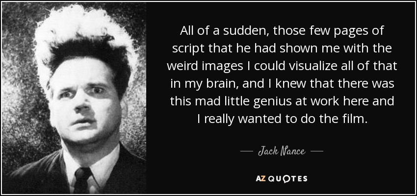 All of a sudden, those few pages of script that he had shown me with the weird images I could visualize all of that in my brain, and I knew that there was this mad little genius at work here and I really wanted to do the film. - Jack Nance