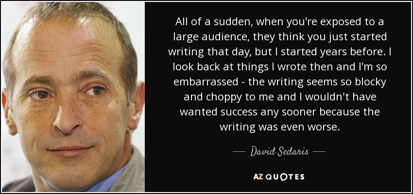 All of a sudden, when you're exposed to a large audience, they think you just started writing that day, but I started years before. I look back at things I wrote then and I'm so embarrassed - the writing seems so blocky and choppy to me and I wouldn't have wanted success any sooner because the writing was even worse. - David Sedaris