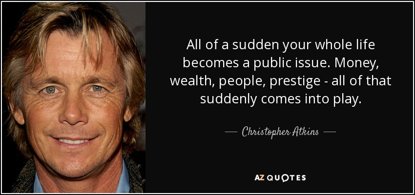 All of a sudden your whole life becomes a public issue. Money, wealth, people, prestige - all of that suddenly comes into play. - Christopher Atkins