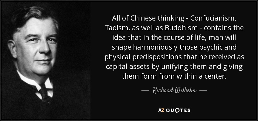 All of Chinese thinking - Confucianism, Taoism, as well as Buddhism - contains the idea that in the course of life, man will shape harmoniously those psychic and physical predispositions that he received as capital assets by unifying them and giving them form from within a center. - Richard Wilhelm