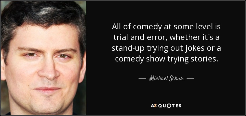 All of comedy at some level is trial-and-error, whether it's a stand-up trying out jokes or a comedy show trying stories. - Michael Schur