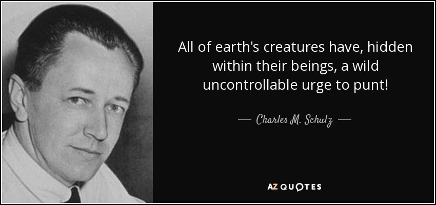 All of earth's creatures have, hidden within their beings, a wild uncontrollable urge to punt! - Charles M. Schulz