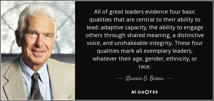 All of great leaders evidence four basic qualities that are central to their ability to lead: adaptive capacity, the ability to engage others through shared meaning, a distinctive voice, and unshakeable integrity. These four qualities mark all exemplary leaders, whatever their age, gender, ethnicity, or race. - Warren G. Bennis