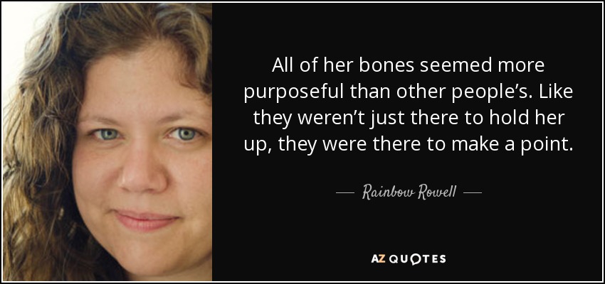 All of her bones seemed more purposeful than other people’s. Like they weren’t just there to hold her up, they were there to make a point. - Rainbow Rowell