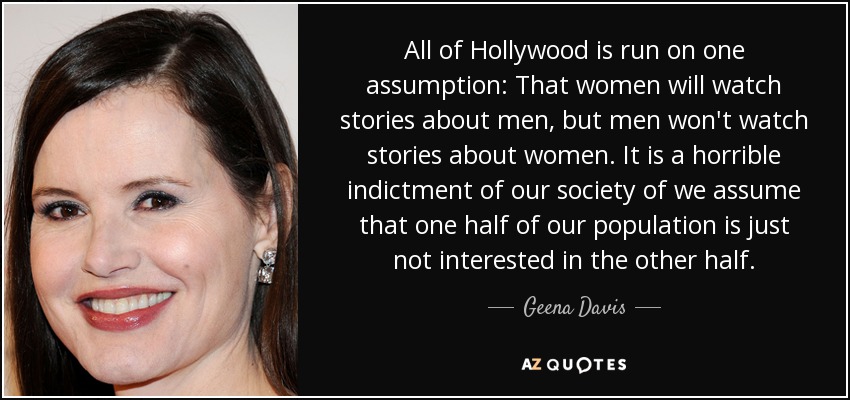All of Hollywood is run on one assumption: That women will watch stories about men, but men won't watch stories about women. It is a horrible indictment of our society of we assume that one half of our population is just not interested in the other half. - Geena Davis