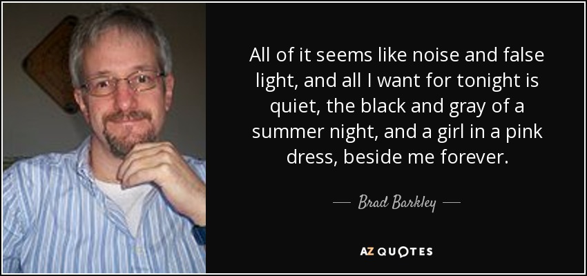 All of it seems like noise and false light, and all I want for tonight is quiet, the black and gray of a summer night, and a girl in a pink dress, beside me forever. - Brad Barkley