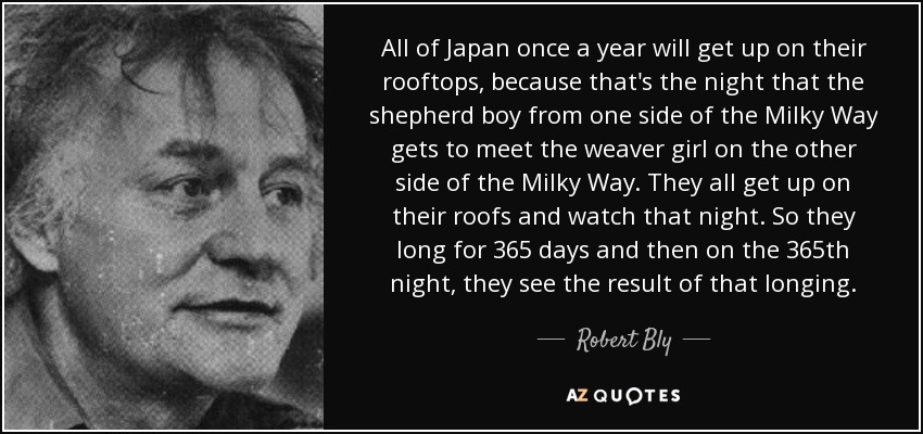 All of Japan once a year will get up on their rooftops, because that's the night that the shepherd boy from one side of the Milky Way gets to meet the weaver girl on the other side of the Milky Way. They all get up on their roofs and watch that night. So they long for 365 days and then on the 365th night, they see the result of that longing. - Robert Bly