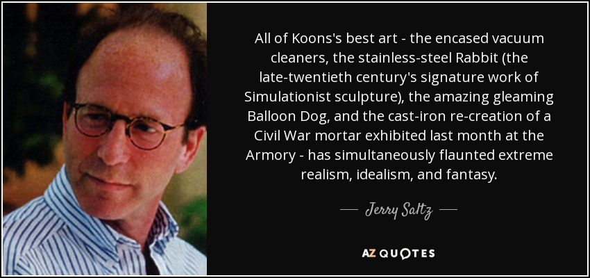 All of Koons's best art - the encased vacuum cleaners, the stainless-steel Rabbit (the late-twentieth century's signature work of Simulationist sculpture), the amazing gleaming Balloon Dog, and the cast-iron re-creation of a Civil War mortar exhibited last month at the Armory - has simultaneously flaunted extreme realism, idealism, and fantasy. - Jerry Saltz