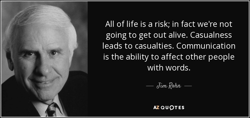 All of life is a risk; in fact we're not going to get out alive. Casualness leads to casualties. Communication is the ability to affect other people with words. - Jim Rohn