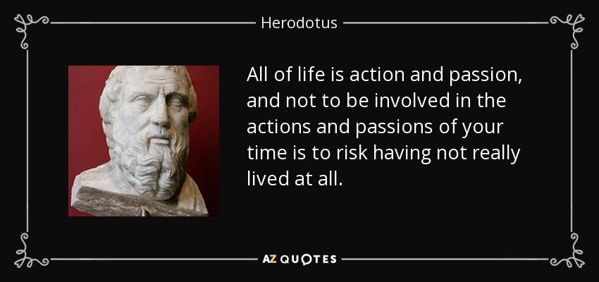 All of life is action and passion, and not to be involved in the actions and passions of your time is to risk having not really lived at all. - Herodotus