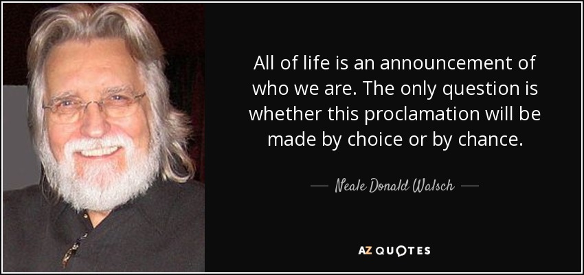 All of life is an announcement of who we are. The only question is whether this proclamation will be made by choice or by chance. - Neale Donald Walsch