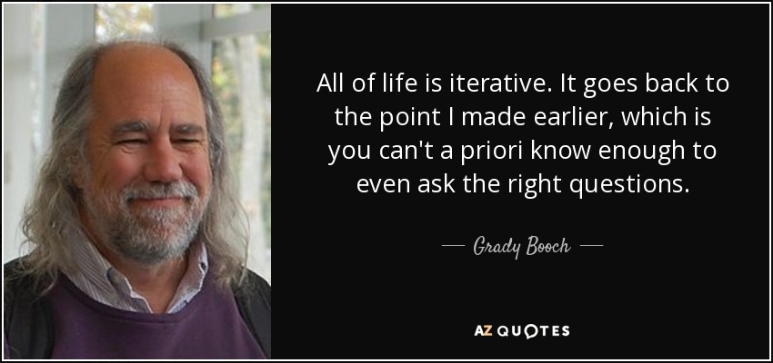 All of life is iterative. It goes back to the point I made earlier, which is you can't a priori know enough to even ask the right questions. - Grady Booch