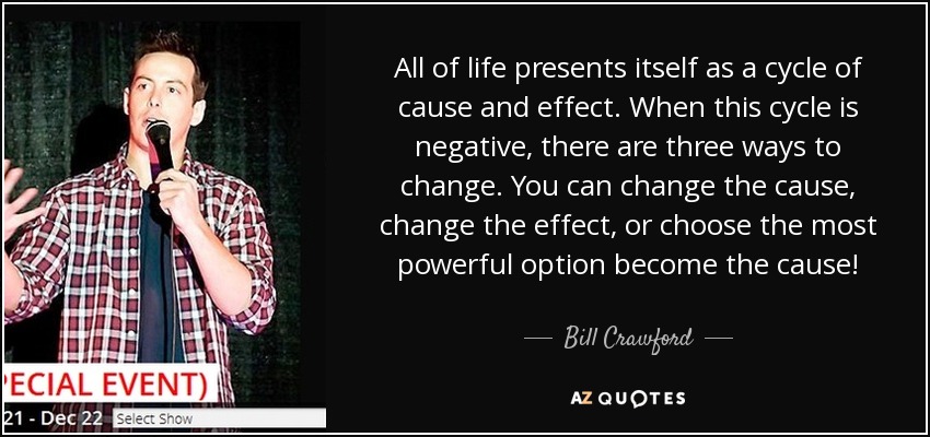All of life presents itself as a cycle of cause and effect. When this cycle is negative, there are three ways to change. You can change the cause, change the effect, or choose the most powerful option become the cause! - Bill Crawford