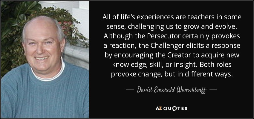 All of life's experiences are teachers in some sense, challenging us to grow and evolve. Although the Persecutor certainly provokes a reaction, the Challenger elicits a response by encouraging the Creator to acquire new knowledge, skill, or insight. Both roles provoke change, but in different ways. - David Emerald Womeldorff
