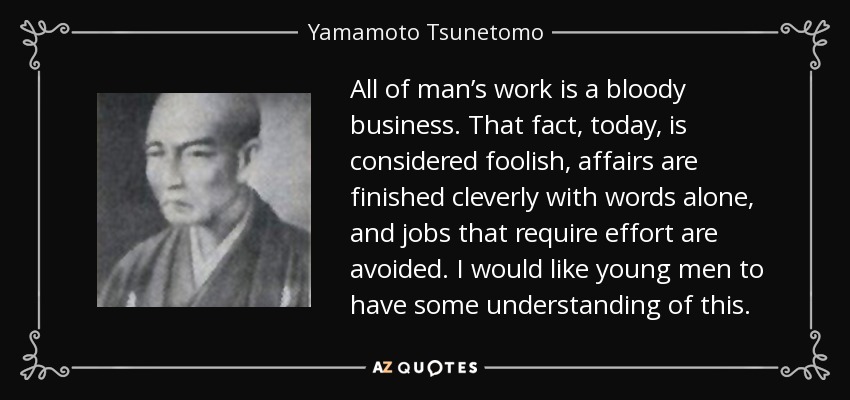 All of man’s work is a bloody business. That fact, today, is considered foolish, affairs are finished cleverly with words alone, and jobs that require effort are avoided. I would like young men to have some understanding of this. - Yamamoto Tsunetomo