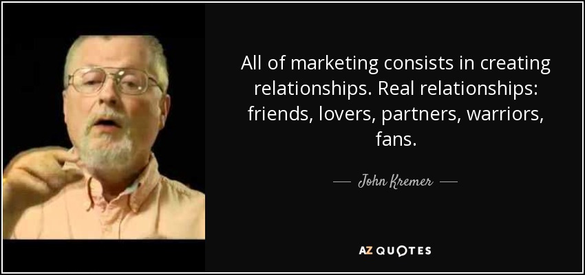 All of marketing consists in creating relationships. Real relationships: friends, lovers, partners, warriors, fans. - John Kremer