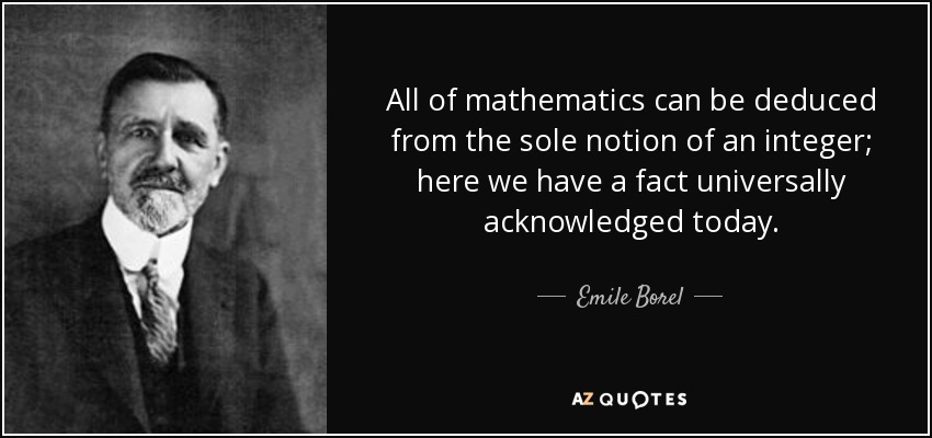 All of mathematics can be deduced from the sole notion of an integer; here we have a fact universally acknowledged today. - Emile Borel