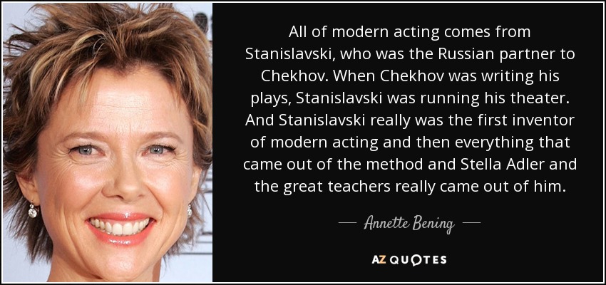 All of modern acting comes from Stanislavski, who was the Russian partner to Chekhov. When Chekhov was writing his plays, Stanislavski was running his theater. And Stanislavski really was the first inventor of modern acting and then everything that came out of the method and Stella Adler and the great teachers really came out of him. - Annette Bening