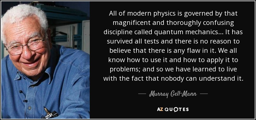 All of modern physics is governed by that magnificent and thoroughly confusing discipline called quantum mechanics ... It has survived all tests and there is no reason to believe that there is any flaw in it. We all know how to use it and how to apply it to problems; and so we have learned to live with the fact that nobody can understand it. - Murray Gell-Mann
