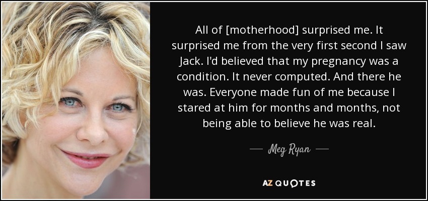 All of [motherhood] surprised me. It surprised me from the very first second I saw Jack. I'd believed that my pregnancy was a condition. It never computed. And there he was. Everyone made fun of me because I stared at him for months and months, not being able to believe he was real. - Meg Ryan