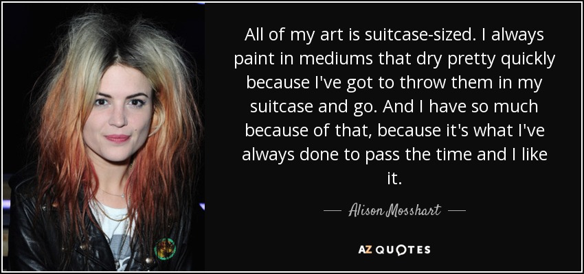 All of my art is suitcase-sized. I always paint in mediums that dry pretty quickly because I've got to throw them in my suitcase and go. And I have so much because of that, because it's what I've always done to pass the time and I like it. - Alison Mosshart