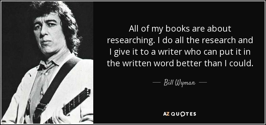 All of my books are about researching. I do all the research and I give it to a writer who can put it in the written word better than I could. - Bill Wyman