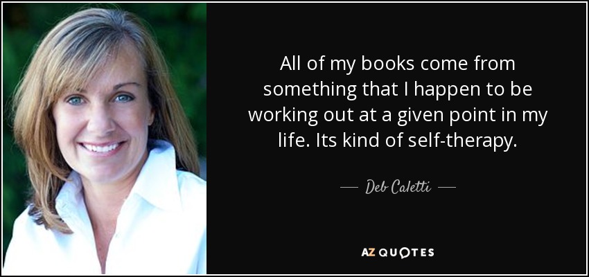 All of my books come from something that I happen to be working out at a given point in my life. Its kind of self-therapy. - Deb Caletti