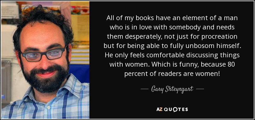 All of my books have an element of a man who is in love with somebody and needs them desperately, not just for procreation but for being able to fully unbosom himself. He only feels comfortable discussing things with women. Which is funny, because 80 percent of readers are women! - Gary Shteyngart
