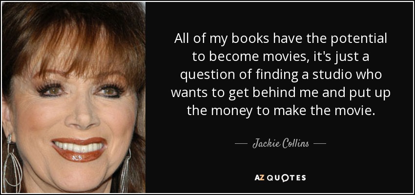 All of my books have the potential to become movies, it's just a question of finding a studio who wants to get behind me and put up the money to make the movie. - Jackie Collins