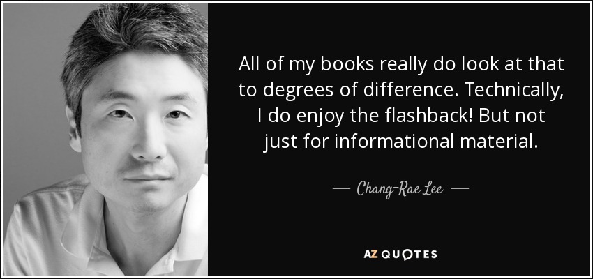 All of my books really do look at that to degrees of difference. Technically, I do enjoy the flashback! But not just for informational material. - Chang-Rae Lee