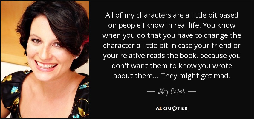 All of my characters are a little bit based on people I know in real life. You know when you do that you have to change the character a little bit in case your friend or your relative reads the book, because you don't want them to know you wrote about them... They might get mad. - Meg Cabot