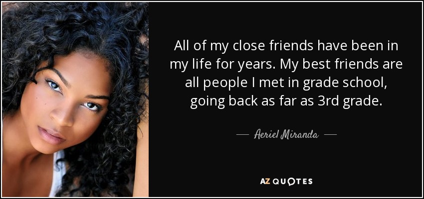 All of my close friends have been in my life for years. My best friends are all people I met in grade school, going back as far as 3rd grade. - Aeriel Miranda