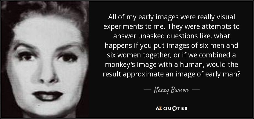 All of my early images were really visual experiments to me. They were attempts to answer unasked questions like, what happens if you put images of six men and six women together, or if we combined a monkey's image with a human, would the result approximate an image of early man? - Nancy Burson