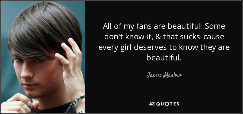 All of my fans are beautiful. Some don't know it, & that sucks 'cause every girl deserves to know they are beautiful. - James Maslow