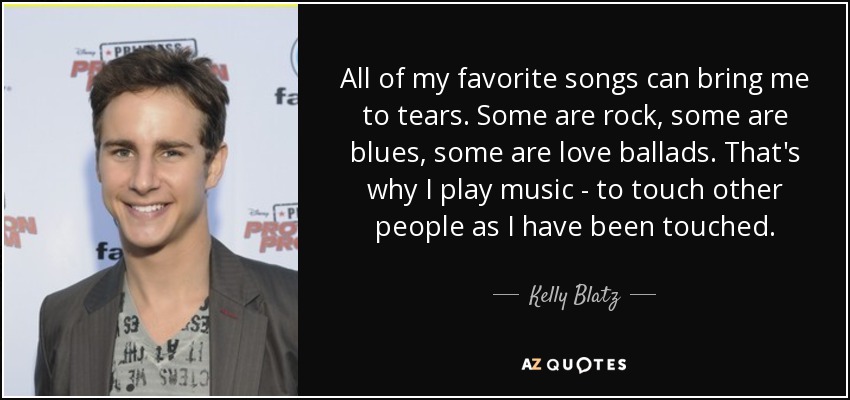 All of my favorite songs can bring me to tears. Some are rock, some are blues, some are love ballads. That's why I play music - to touch other people as I have been touched. - Kelly Blatz