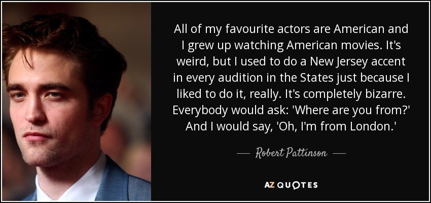 All of my favourite actors are American and I grew up watching American movies. It's weird, but I used to do a New Jersey accent in every audition in the States just because I liked to do it, really. It's completely bizarre. Everybody would ask: 'Where are you from?' And I would say, 'Oh, I'm from London.' - Robert Pattinson