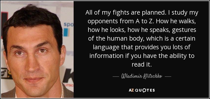 All of my fights are planned. I study my opponents from A to Z. How he walks, how he looks, how he speaks, gestures of the human body, which is a certain language that provides you lots of information if you have the ability to read it. - Wladimir Klitschko