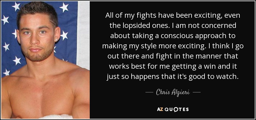 All of my fights have been exciting, even the lopsided ones. I am not concerned about taking a conscious approach to making my style more exciting. I think I go out there and fight in the manner that works best for me getting a win and it just so happens that it's good to watch. - Chris Algieri