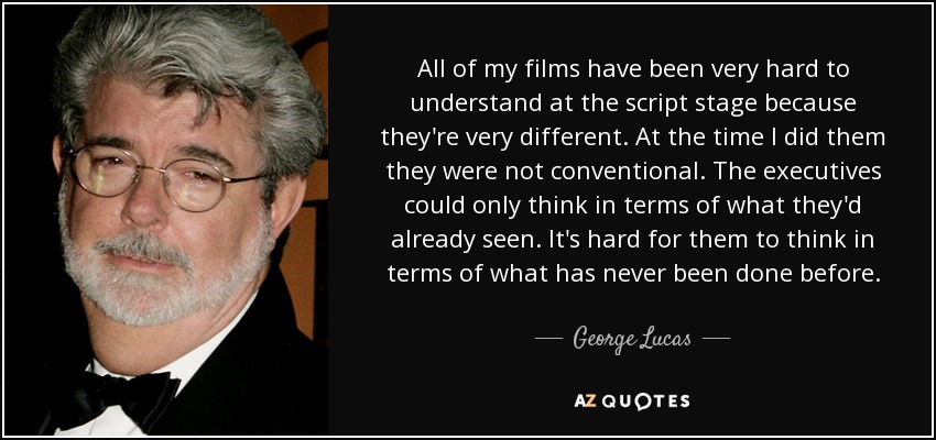 All of my films have been very hard to understand at the script stage because they're very different. At the time I did them they were not conventional. The executives could only think in terms of what they'd already seen. It's hard for them to think in terms of what has never been done before. - George Lucas