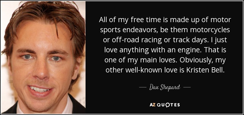 All of my free time is made up of motor sports endeavors, be them motorcycles or off-road racing or track days. I just love anything with an engine. That is one of my main loves. Obviously, my other well-known love is Kristen Bell. - Dax Shepard
