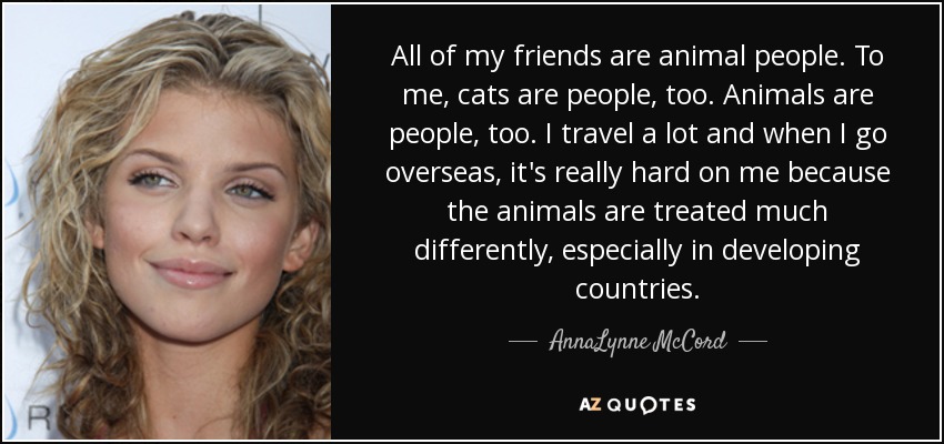 All of my friends are animal people. To me, cats are people, too. Animals are people, too. I travel a lot and when I go overseas, it's really hard on me because the animals are treated much differently, especially in developing countries. - AnnaLynne McCord